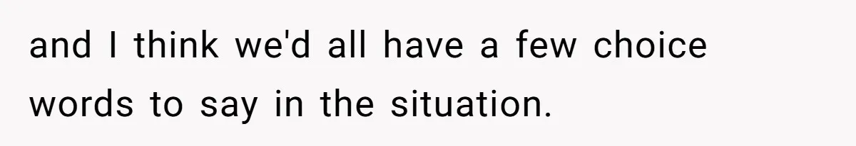 and I think we'd all have a few choice words to say in the situation.
