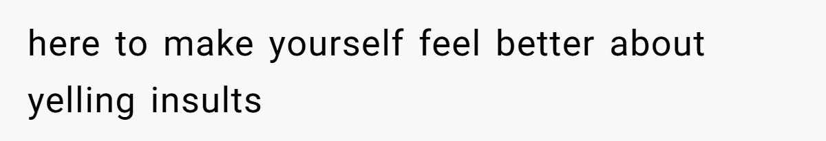 here to make yourself feel better about yelling insults