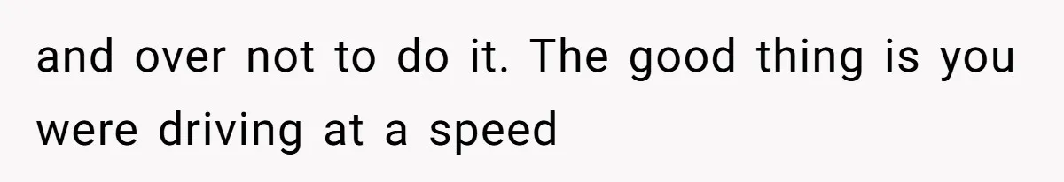 and over not to do it. The good thing is you were driving at a speed