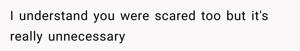 I understand you were scared too but it's really unnecessary