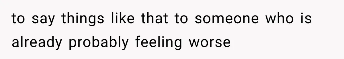 to say things like that to someone who is already probably feeling worse