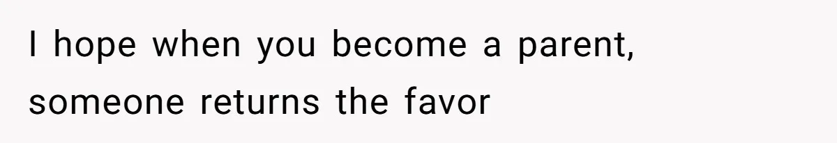 I hope when you become a parent, someone returns the favor
