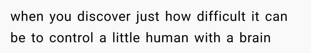when you discover just how difficult it can be to control a little human with a brain