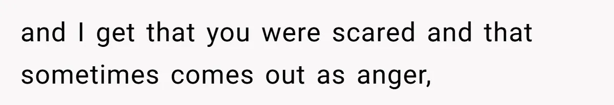 and I get that you were scared and that sometimes comes out as anger,