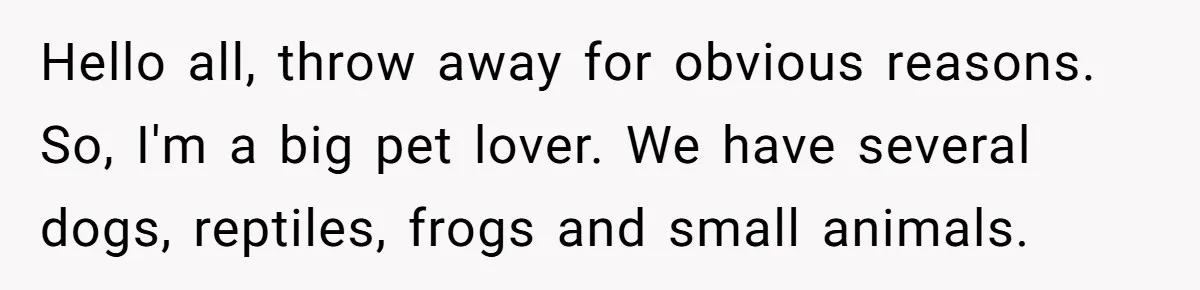 Hello all, throw away for obvious reasons. So, I'm a big pet lover. We have several dogs, reptiles, frogs and small animals.