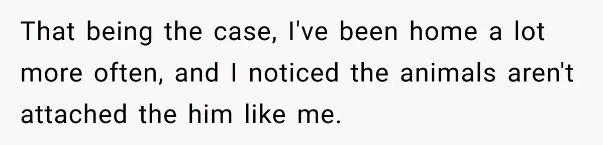 That being the case, I've been home a lot more often, and I noticed the animals aren't attached the him like me.