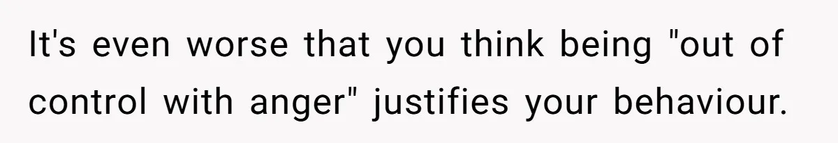 It's even worse that you think being "out of control with anger" justifies your behaviour.