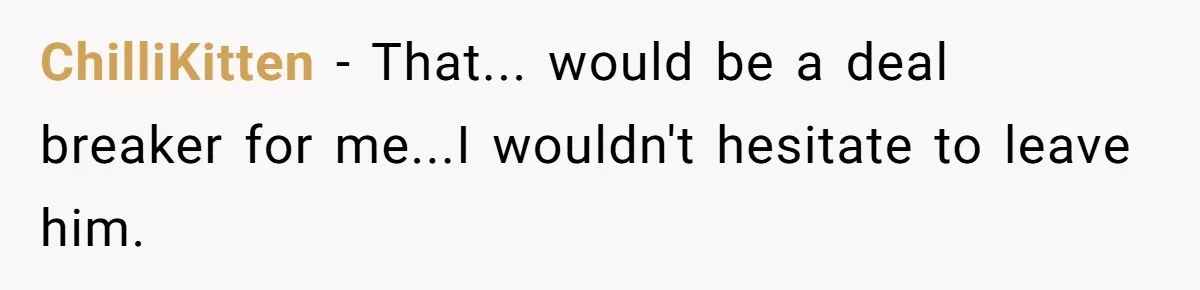 ChilliKitten − That... would be a deal breaker for me...I wouldn't hesitate to leave him.