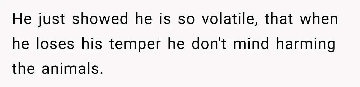He just showed he is so volatile, that when he loses his temper he don't mind harming the animals.