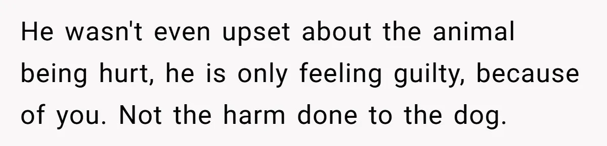 He wasn't even upset about the animal being hurt, he is only feeling guilty, because of you. Not the harm done to the dog.​