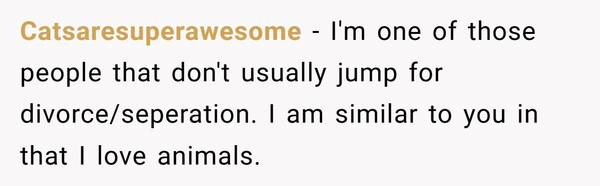 Catsaresuperawesome − I'm one of those people that don't usually jump for divorce/seperation. I am similar to you in that I love animals.