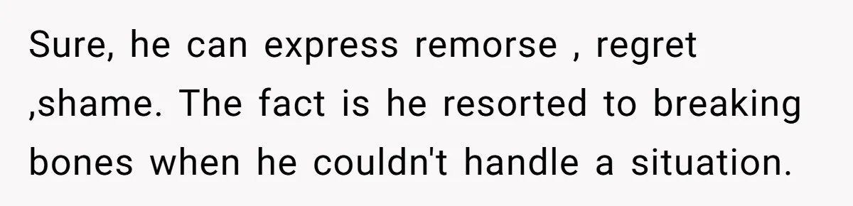Sure, he can express remorse , regret ,shame. The fact is he resorted to breaking bones when he couldn't handle a situation.