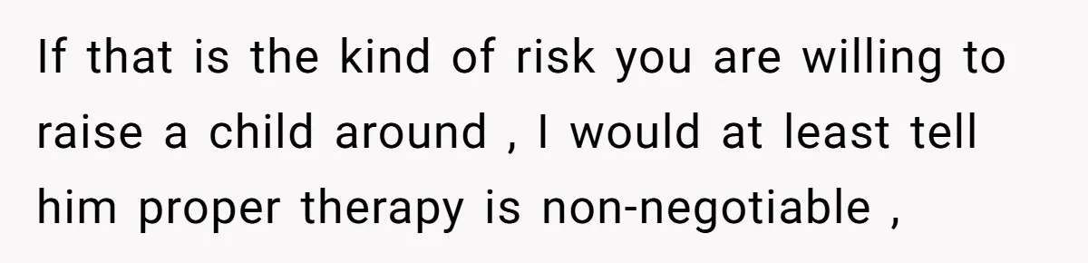 If that is the kind of risk you are willing to raise a child around , I would at least tell him proper therapy is non-negotiable ,