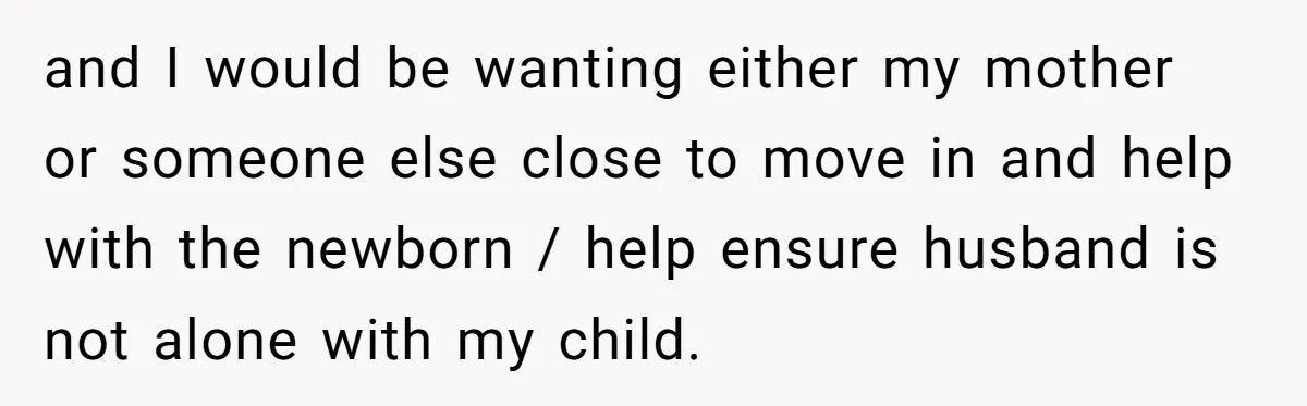 and I would be wanting either my mother or someone else close to move in and help with the newborn / help ensure husband is not alone with my child.