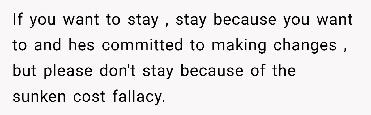 If you want to stay , stay because you want to and hes committed to making changes , but please don't stay because of the sunken cost fallacy.