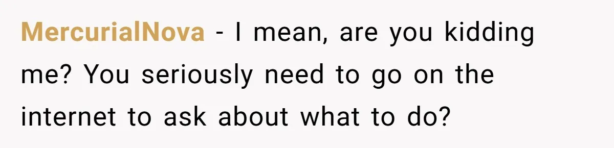 MercurialNova − I mean, are you kidding me? You seriously need to go on the internet to ask about what to do?