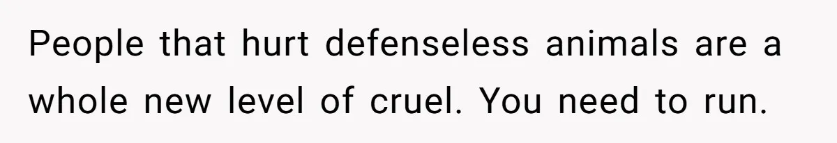 People that hurt defenseless animals are a whole new level of cruel. You need to run.