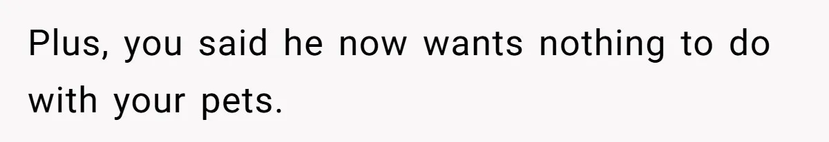 Plus, you said he now wants nothing to do with your pets.