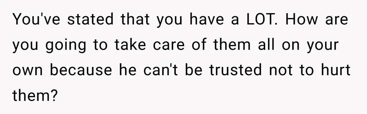 You've stated that you have a LOT. How are you going to take care of them all on your own because he can't be trusted not to hurt them?