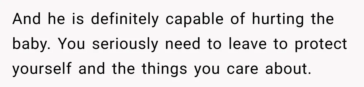 And he is definitely capable of hurting the baby. You seriously need to leave to protect yourself and the things you care about.