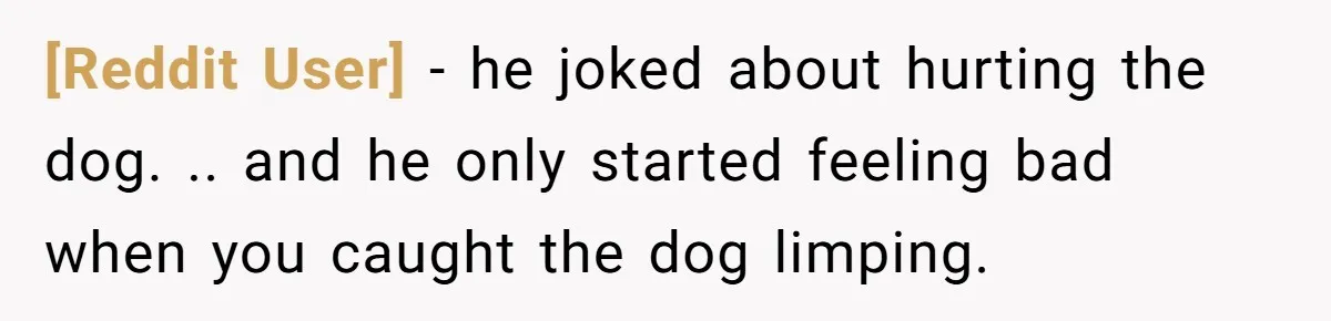 [Reddit User] − he joked about hurting the dog. .. and he only started feeling bad when you caught the dog limping.
