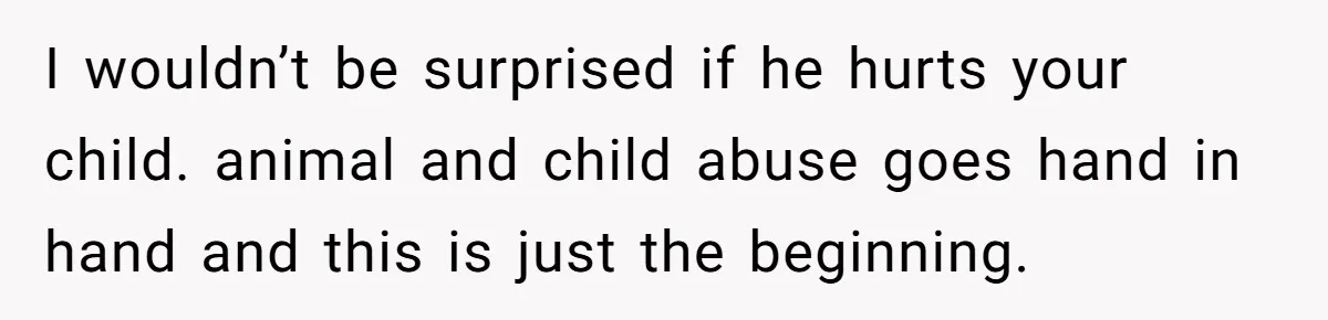I wouldn’t be surprised if he hurts your child. animal and child abuse goes hand in hand and this is just the beginning.
