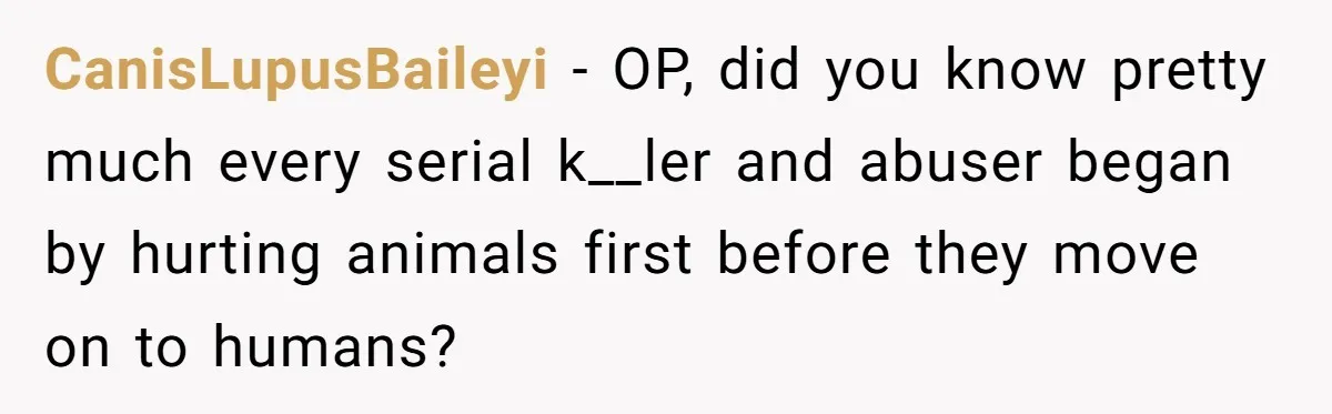 CanisLupusBaileyi − OP, did you know pretty much every serial k__ler and abuser began by hurting animals first before they move on to humans?