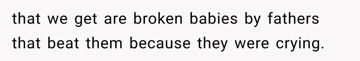 that we get are broken babies by fathers that beat them because they were crying.