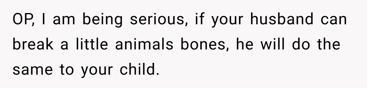 OP, I am being serious, if your husband can break a little animals bones, he will do the same to your child.