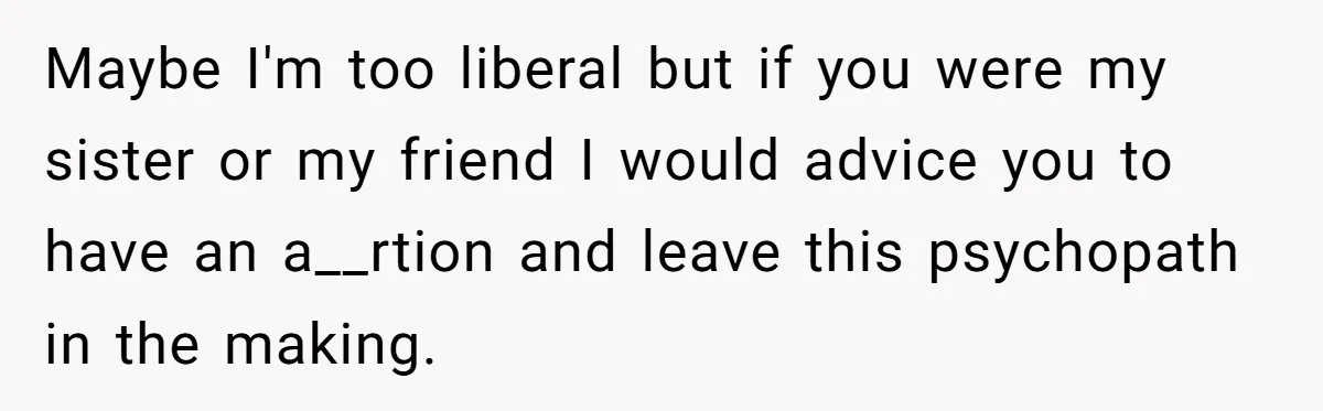 Maybe I'm too liberal but if you were my sister or my friend I would advice you to have an a__rtion and leave this psychopath in the making.