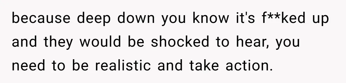 because deep down you know it's f**ked up and they would be shocked to hear, you need to be realistic and take action.
