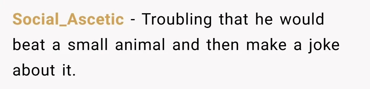 Social_Ascetic − Troubling that he would beat a small animal and then make a joke about it.