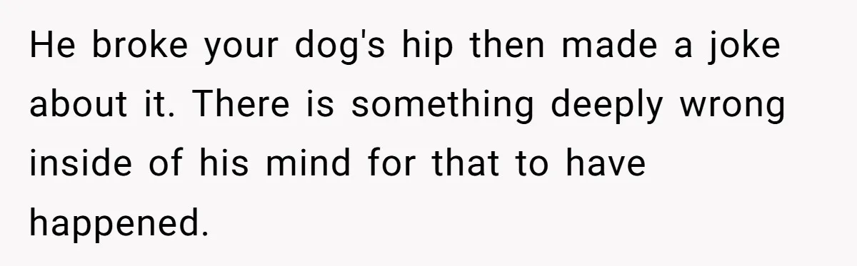 He broke your dog's hip then made a joke about it. There is something deeply wrong inside of his mind for that to have happened.