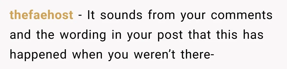 thefaehost − It sounds from your comments and the wording in your post that this has happened when you weren’t there-