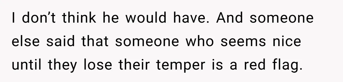 I don’t think he would have. And someone else said that someone who seems nice until they lose their temper is a red flag.