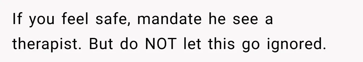 If you feel safe, mandate he see a therapist. But do NOT let this go ignored.