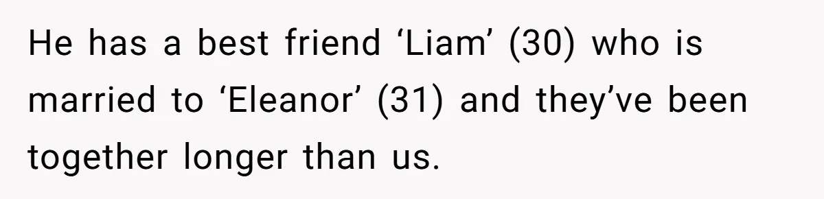 He has a best friend ‘Liam’ (30) who is married to ‘Eleanor’ (31) and they’ve been together longer than us.
