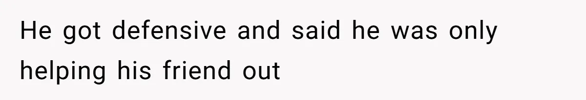 He got defensive and said he was only helping his friend out