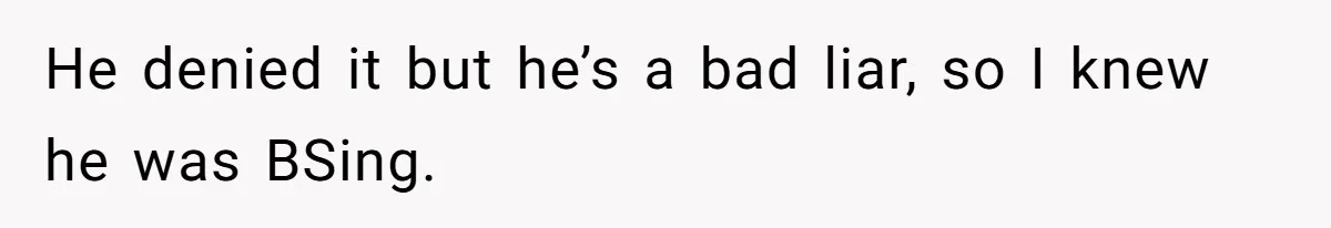 He denied it but he’s a bad liar, so I knew he was BSing.