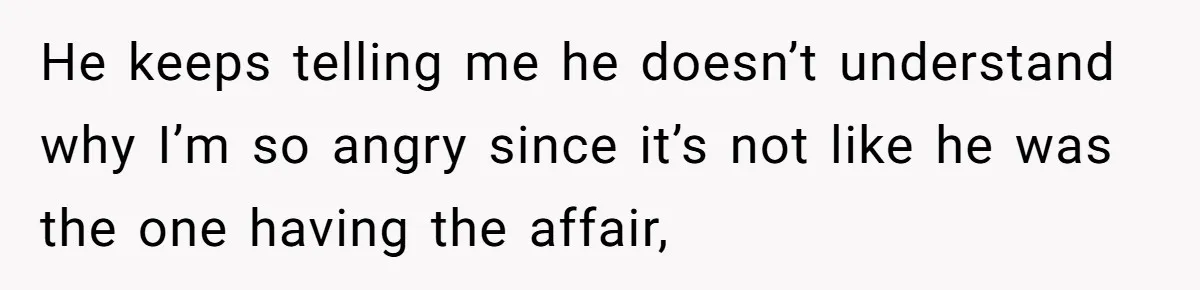 He keeps telling me he doesn’t understand why I’m so angry since it’s not like he was the one having the affair,