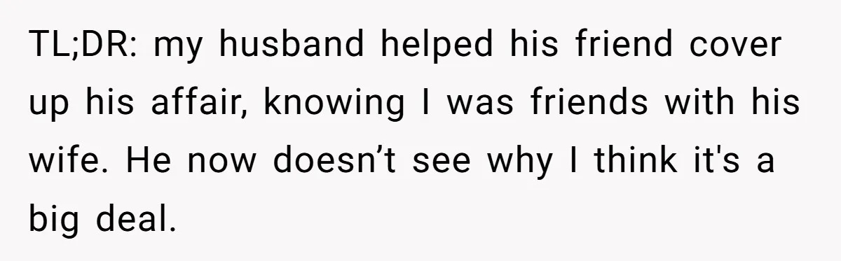 TL;DR: my husband helped his friend cover up his affair, knowing I was friends with his wife. He now doesn’t see why I think it's a big deal.