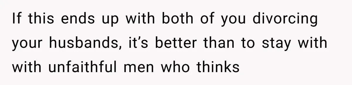 If this ends up with both of you divorcing your husbands, it’s better than to stay with with unfaithful men who thinks