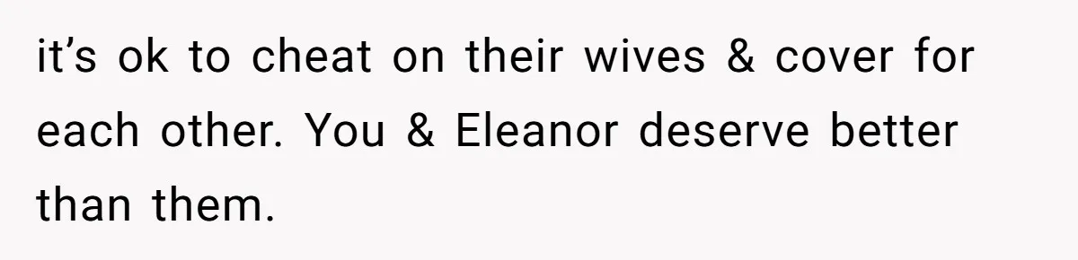 it’s ok to cheat on their wives & cover for each other. You & Eleanor deserve better than them.