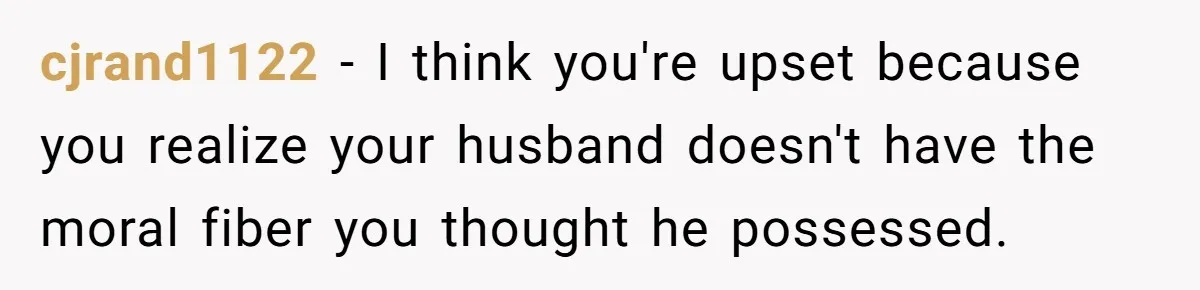 cjrand1122 − I think you're upset because you realize your husband doesn't have the moral fiber you thought he possessed.