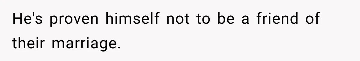 He's proven himself not to be a friend of their marriage.