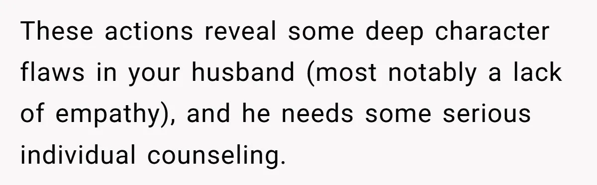 These actions reveal some deep character flaws in your husband (most notably a lack of empathy), and he needs some serious individual counseling.