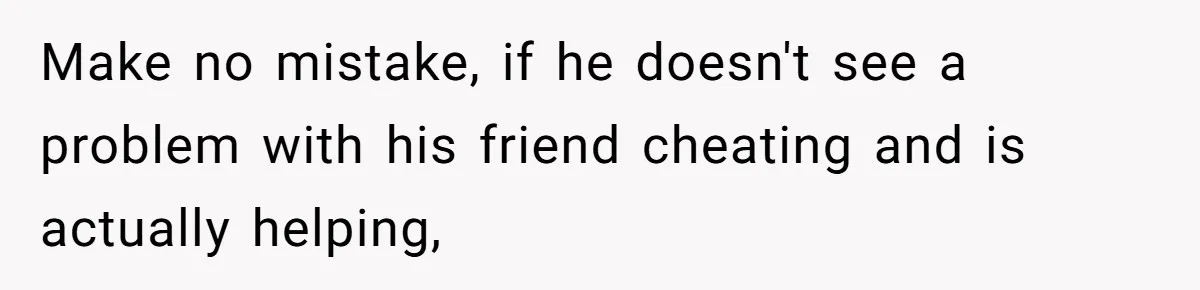 Make no mistake, if he doesn't see a problem with his friend cheating and is actually helping,