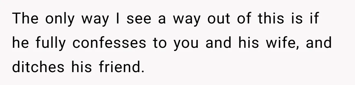 The only way I see a way out of this is if he fully confesses to you and his wife, and ditches his friend.