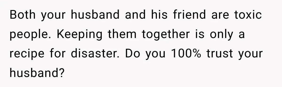 Both your husband and his friend are toxic people. Keeping them together is only a recipe for disaster. Do you 100% trust your husband?