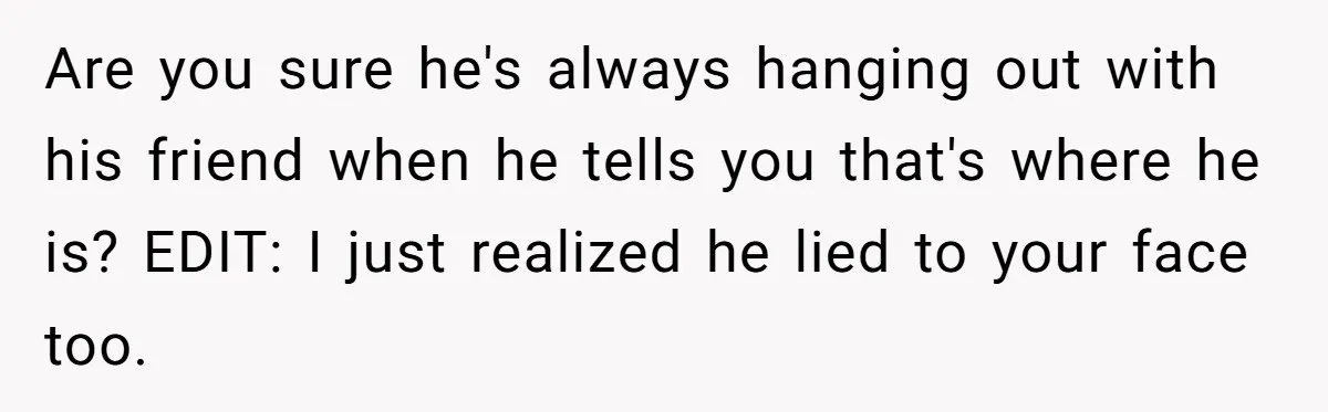 Are you sure he's always hanging out with his friend when he tells you that's where he is? EDIT: I just realized he lied to your face too.